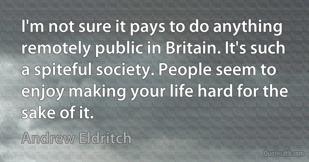 I'm not sure it pays to do anything remotely public in Britain. It's such a spiteful society. People seem to enjoy making your life hard for the sake of it. (Andrew Eldritch)