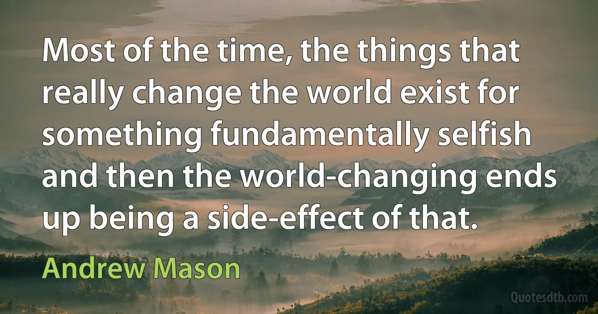 Most of the time, the things that really change the world exist for something fundamentally selfish and then the world-changing ends up being a side-effect of that. (Andrew Mason)