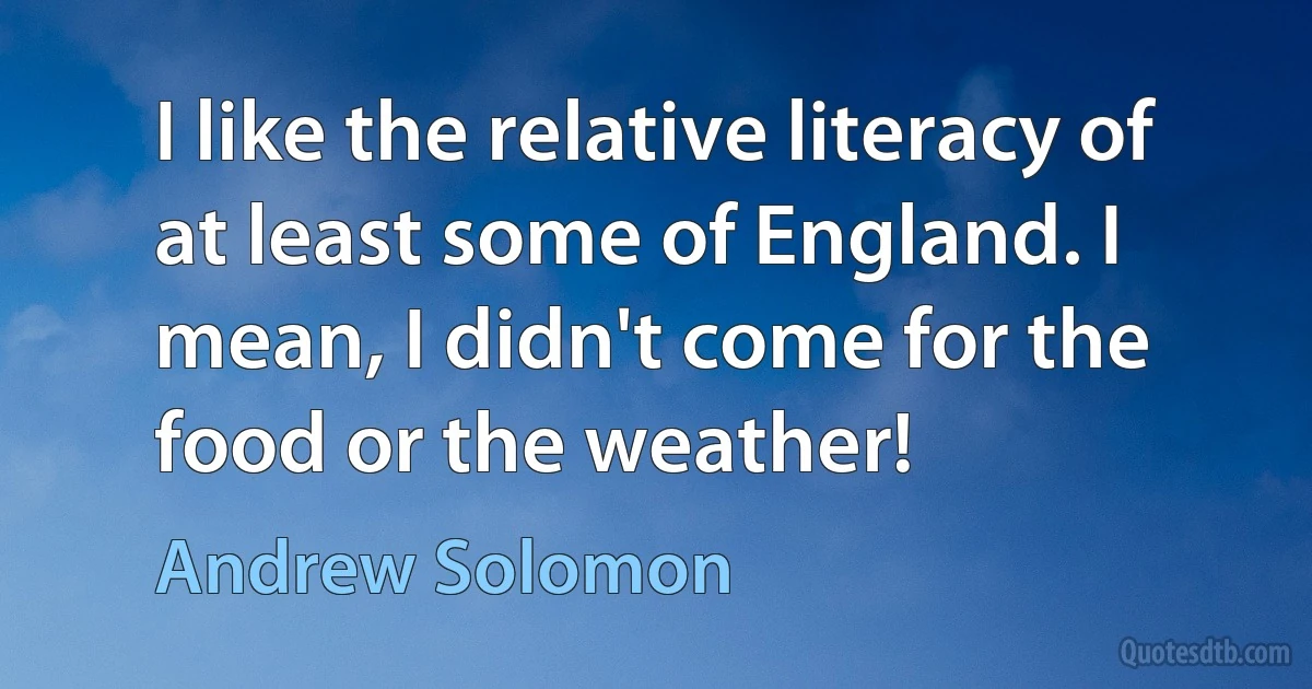 I like the relative literacy of at least some of England. I mean, I didn't come for the food or the weather! (Andrew Solomon)