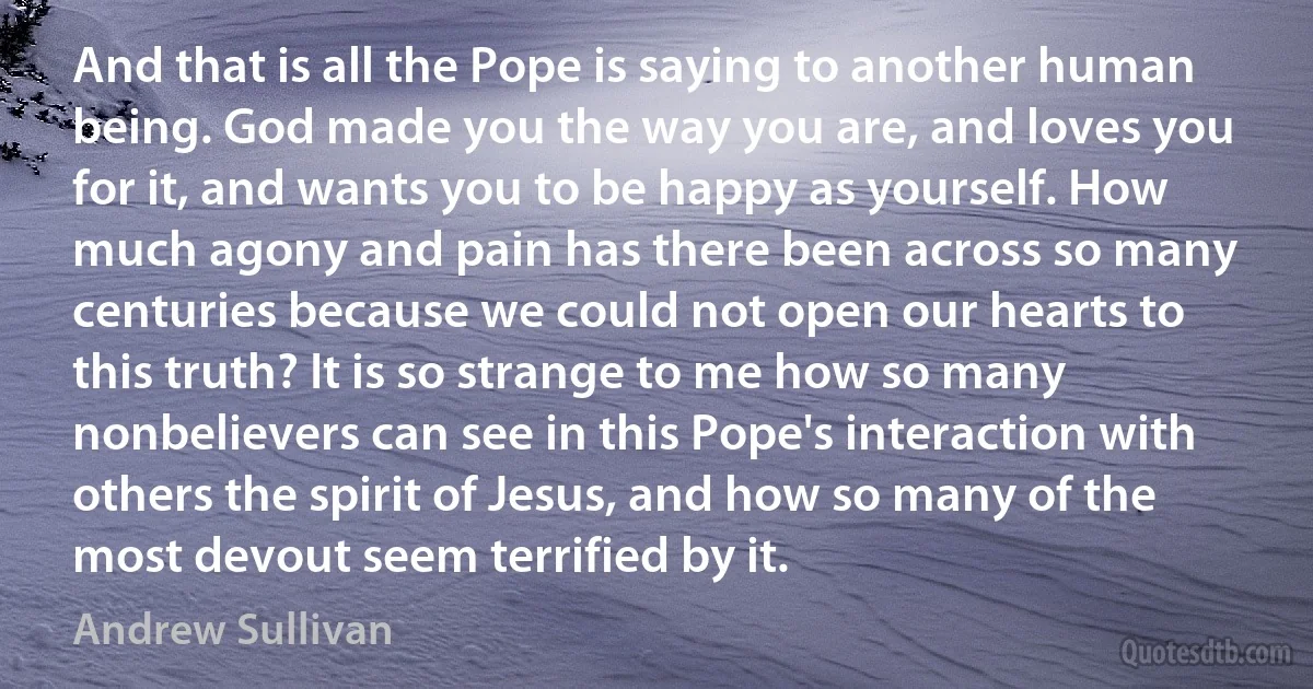 And that is all the Pope is saying to another human being. God made you the way you are, and loves you for it, and wants you to be happy as yourself. How much agony and pain has there been across so many centuries because we could not open our hearts to this truth? It is so strange to me how so many nonbelievers can see in this Pope's interaction with others the spirit of Jesus, and how so many of the most devout seem terrified by it. (Andrew Sullivan)