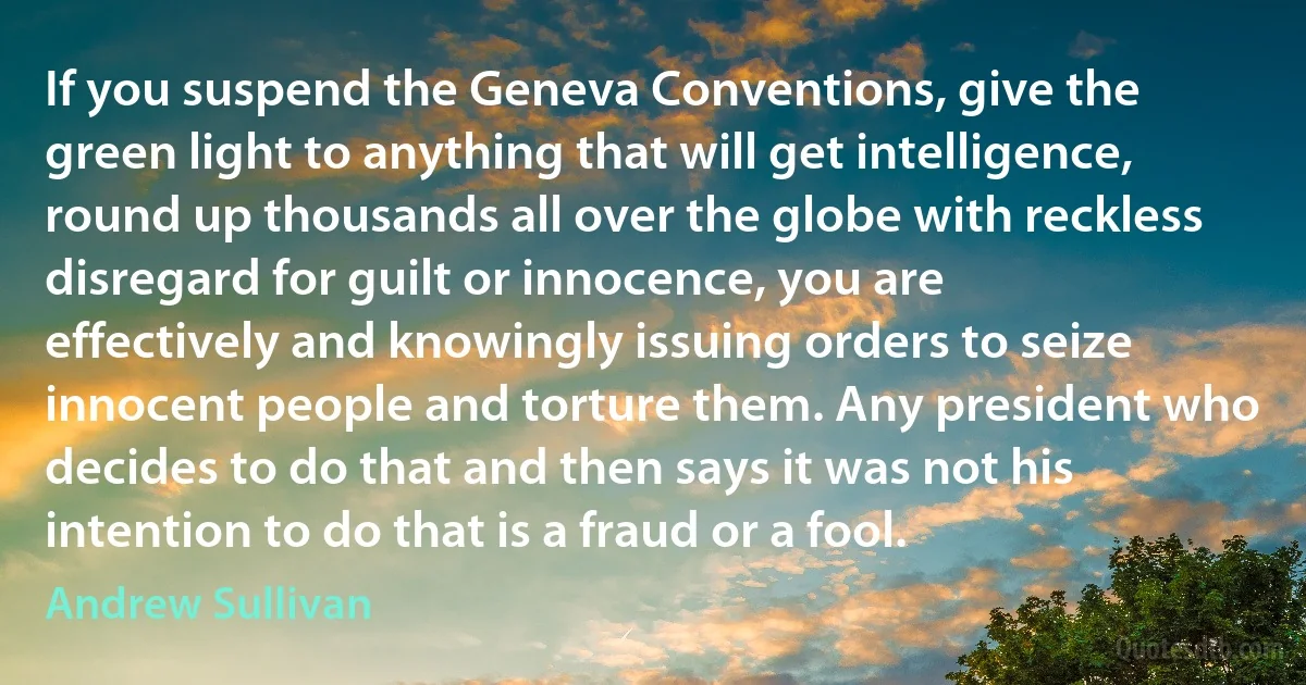 If you suspend the Geneva Conventions, give the green light to anything that will get intelligence, round up thousands all over the globe with reckless disregard for guilt or innocence, you are effectively and knowingly issuing orders to seize innocent people and torture them. Any president who decides to do that and then says it was not his intention to do that is a fraud or a fool. (Andrew Sullivan)