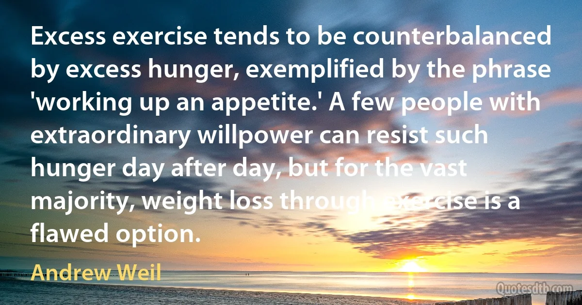 Excess exercise tends to be counterbalanced by excess hunger, exemplified by the phrase 'working up an appetite.' A few people with extraordinary willpower can resist such hunger day after day, but for the vast majority, weight loss through exercise is a flawed option. (Andrew Weil)