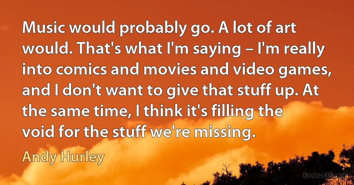 Music would probably go. A lot of art would. That's what I'm saying – I'm really into comics and movies and video games, and I don't want to give that stuff up. At the same time, I think it's filling the void for the stuff we're missing. (Andy Hurley)