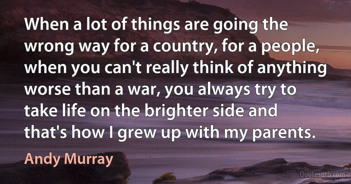 When a lot of things are going the wrong way for a country, for a people, when you can't really think of anything worse than a war, you always try to take life on the brighter side and that's how I grew up with my parents. (Andy Murray)