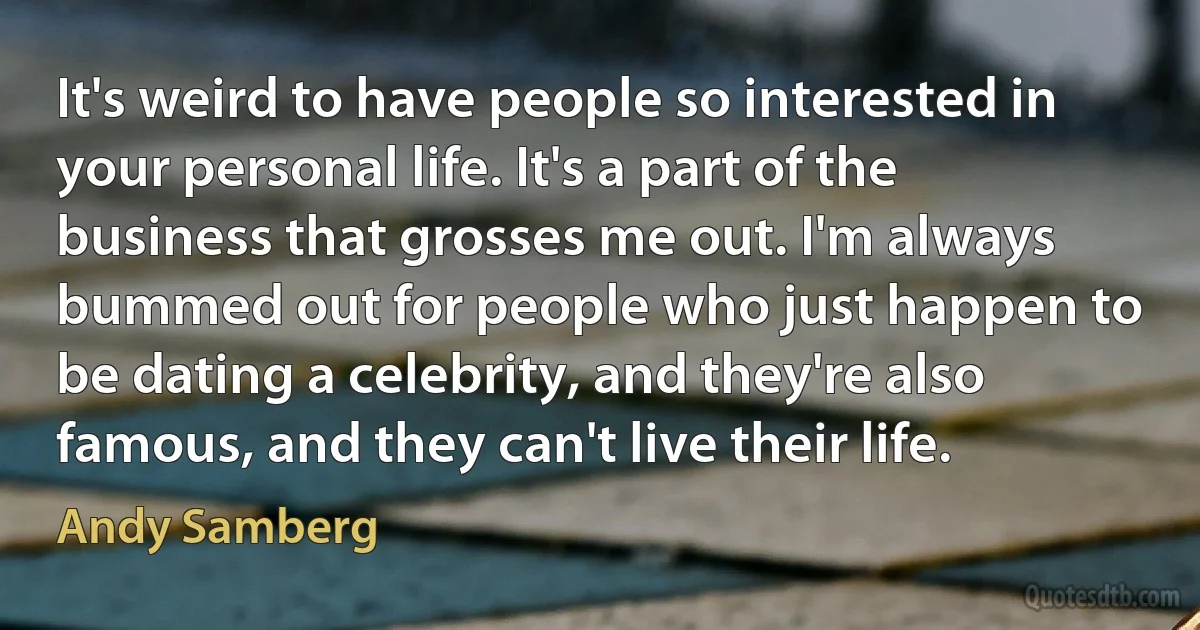 It's weird to have people so interested in your personal life. It's a part of the business that grosses me out. I'm always bummed out for people who just happen to be dating a celebrity, and they're also famous, and they can't live their life. (Andy Samberg)