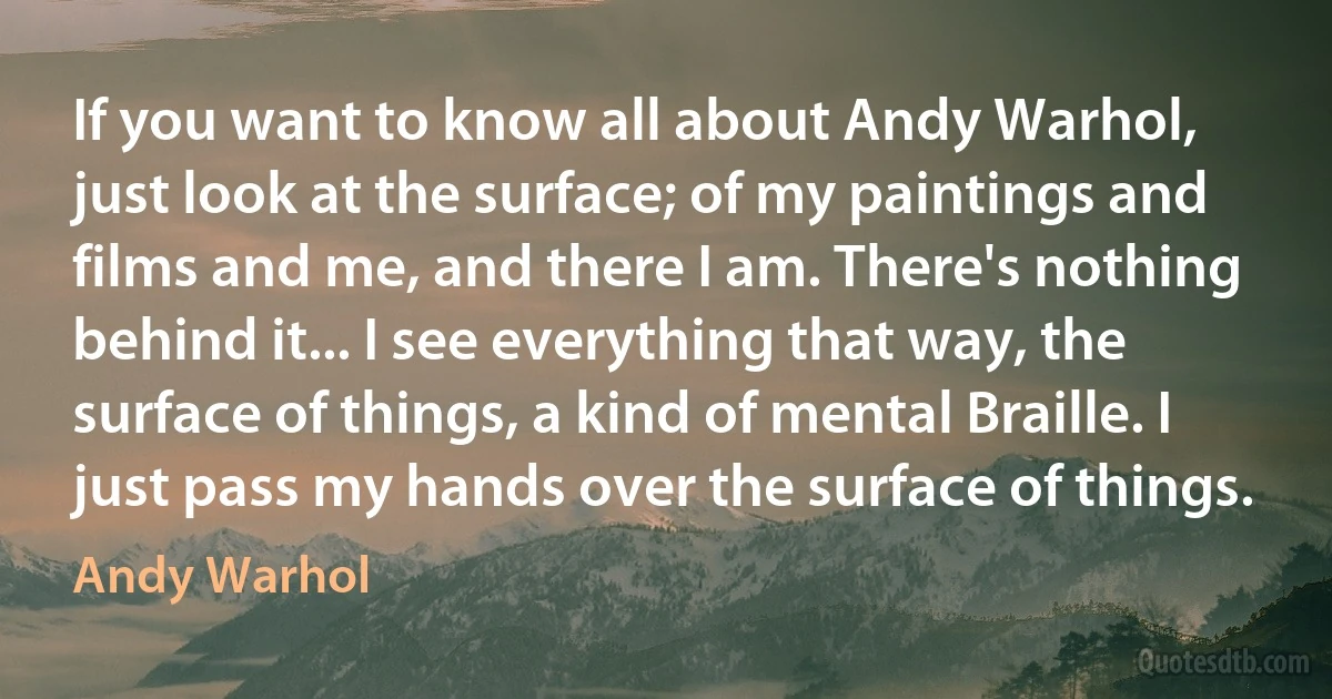 If you want to know all about Andy Warhol, just look at the surface; of my paintings and films and me, and there I am. There's nothing behind it... I see everything that way, the surface of things, a kind of mental Braille. I just pass my hands over the surface of things. (Andy Warhol)