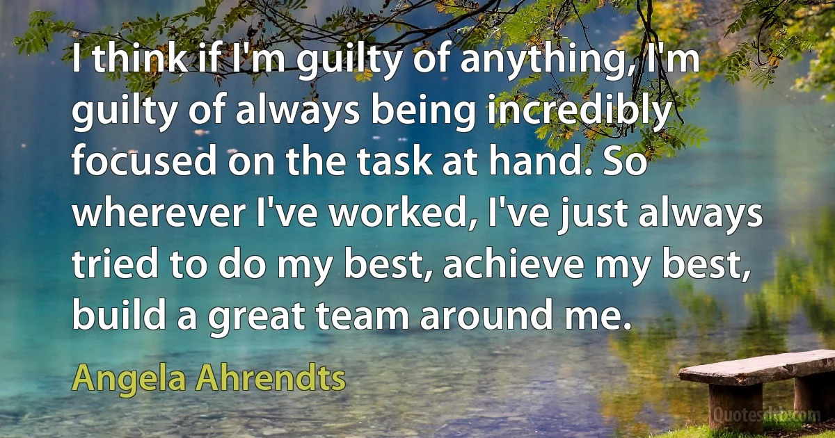 I think if I'm guilty of anything, I'm guilty of always being incredibly focused on the task at hand. So wherever I've worked, I've just always tried to do my best, achieve my best, build a great team around me. (Angela Ahrendts)