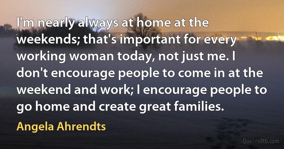 I'm nearly always at home at the weekends; that's important for every working woman today, not just me. I don't encourage people to come in at the weekend and work; I encourage people to go home and create great families. (Angela Ahrendts)