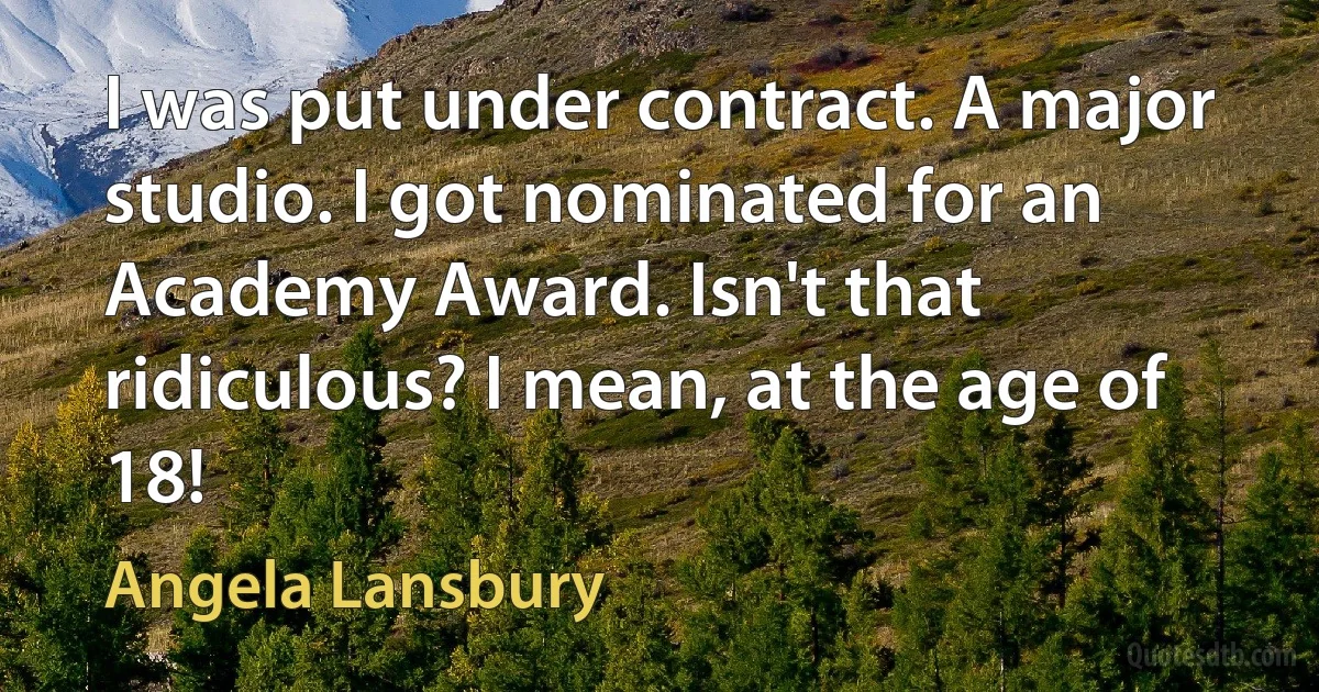 I was put under contract. A major studio. I got nominated for an Academy Award. Isn't that ridiculous? I mean, at the age of 18! (Angela Lansbury)