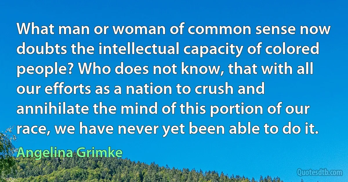 What man or woman of common sense now doubts the intellectual capacity of colored people? Who does not know, that with all our efforts as a nation to crush and annihilate the mind of this portion of our race, we have never yet been able to do it. (Angelina Grimke)