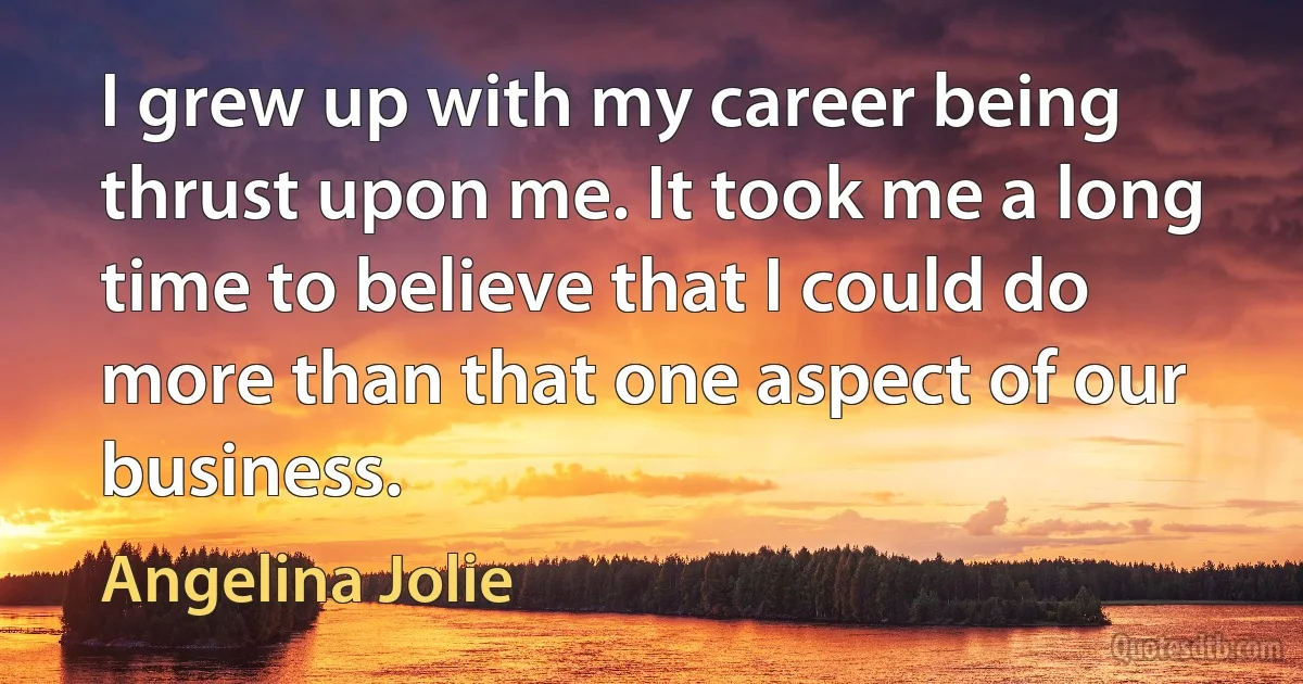 I grew up with my career being thrust upon me. It took me a long time to believe that I could do more than that one aspect of our business. (Angelina Jolie)