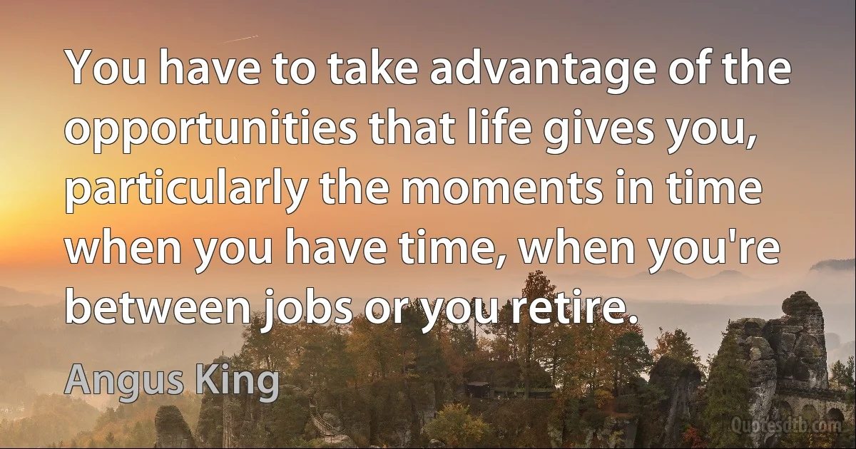 You have to take advantage of the opportunities that life gives you, particularly the moments in time when you have time, when you're between jobs or you retire. (Angus King)