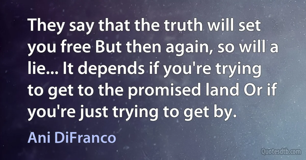 They say that the truth will set you free But then again, so will a lie... It depends if you're trying to get to the promised land Or if you're just trying to get by. (Ani DiFranco)