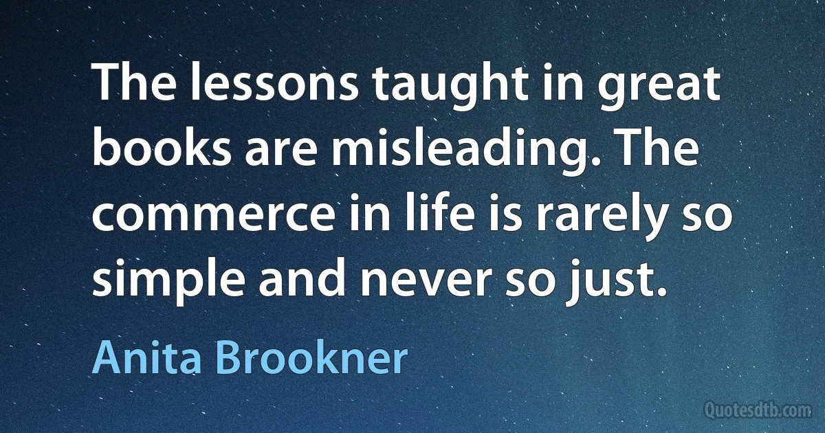 The lessons taught in great books are misleading. The commerce in life is rarely so simple and never so just. (Anita Brookner)