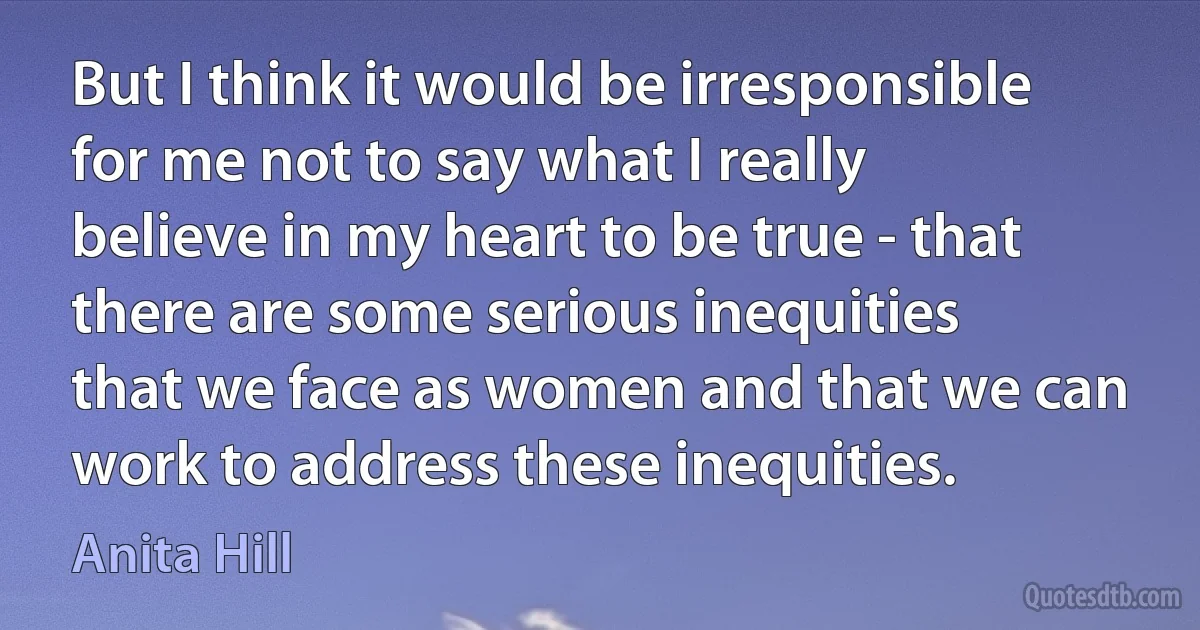 But I think it would be irresponsible for me not to say what I really believe in my heart to be true - that there are some serious inequities that we face as women and that we can work to address these inequities. (Anita Hill)