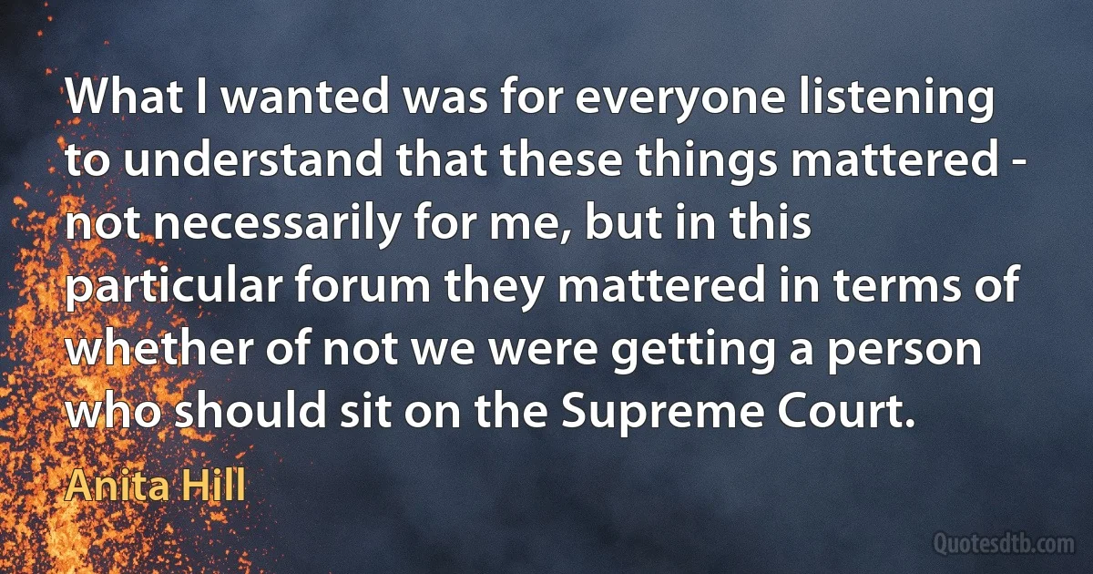 What I wanted was for everyone listening to understand that these things mattered - not necessarily for me, but in this particular forum they mattered in terms of whether of not we were getting a person who should sit on the Supreme Court. (Anita Hill)