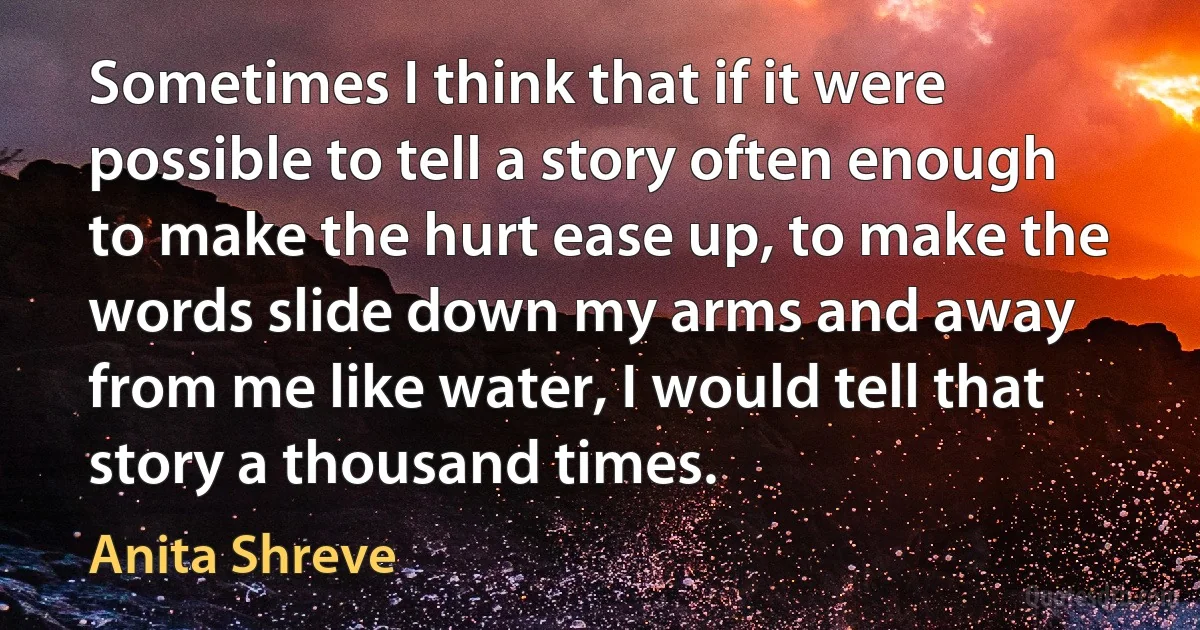 Sometimes I think that if it were possible to tell a story often enough to make the hurt ease up, to make the words slide down my arms and away from me like water, I would tell that story a thousand times. (Anita Shreve)