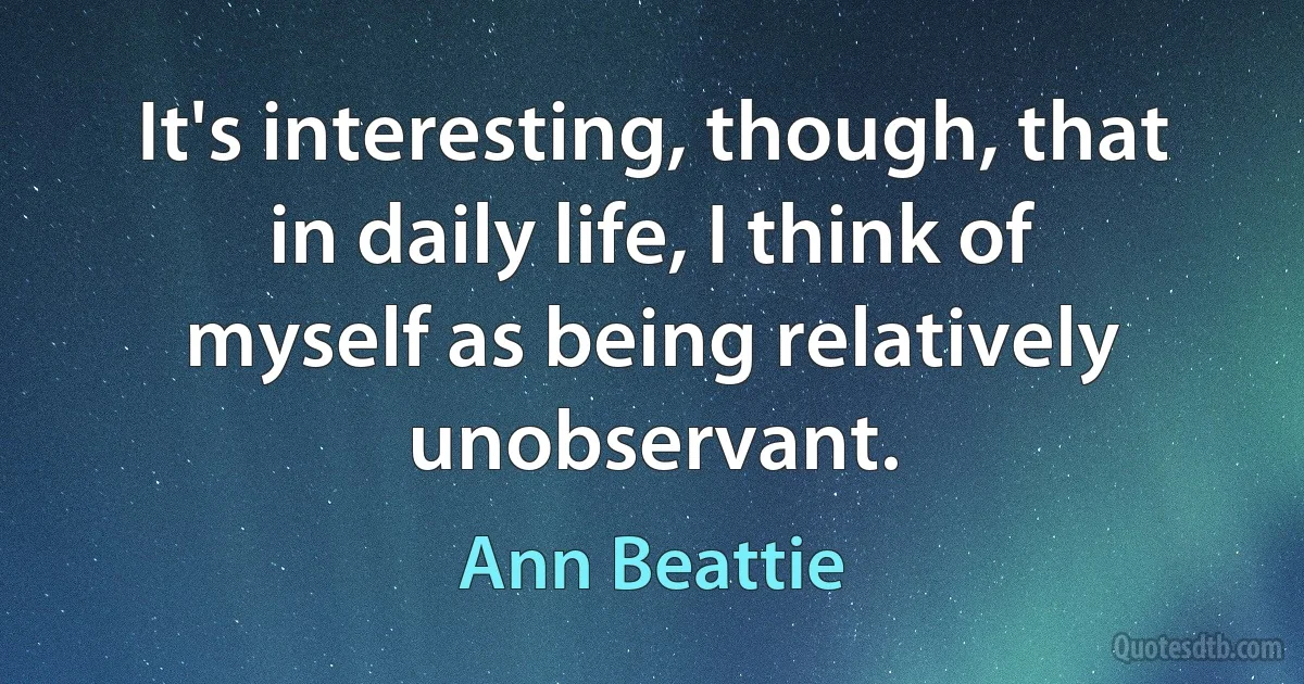 It's interesting, though, that in daily life, I think of myself as being relatively unobservant. (Ann Beattie)