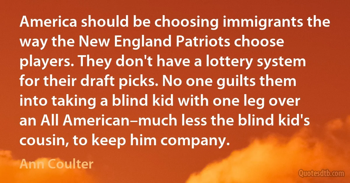 America should be choosing immigrants the way the New England Patriots choose players. They don't have a lottery system for their draft picks. No one guilts them into taking a blind kid with one leg over an All American–much less the blind kid's cousin, to keep him company. (Ann Coulter)