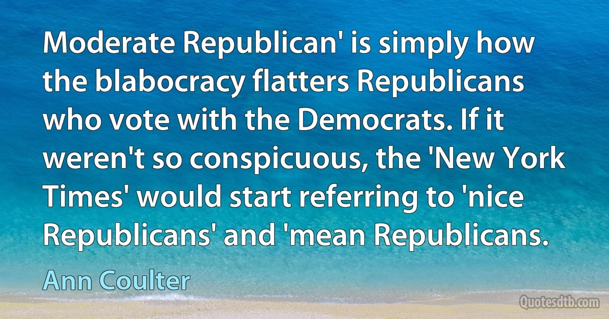 Moderate Republican' is simply how the blabocracy flatters Republicans who vote with the Democrats. If it weren't so conspicuous, the 'New York Times' would start referring to 'nice Republicans' and 'mean Republicans. (Ann Coulter)