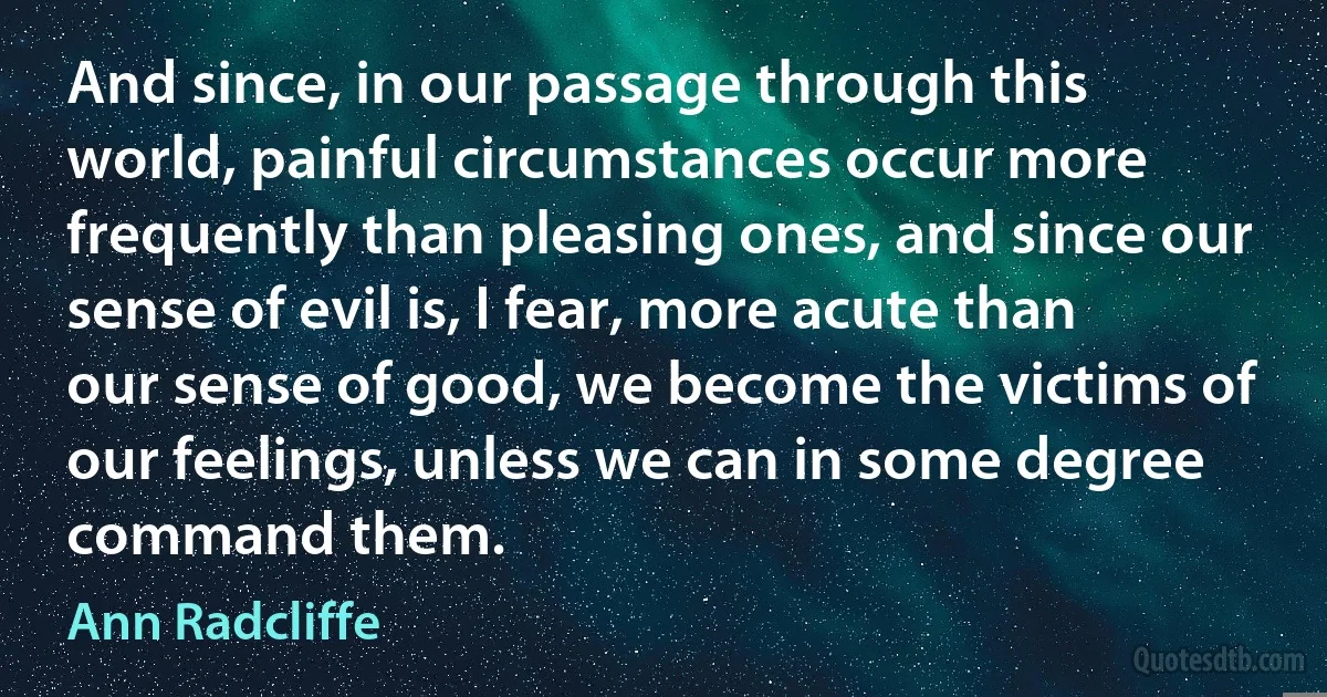 And since, in our passage through this world, painful circumstances occur more frequently than pleasing ones, and since our sense of evil is, I fear, more acute than our sense of good, we become the victims of our feelings, unless we can in some degree command them. (Ann Radcliffe)