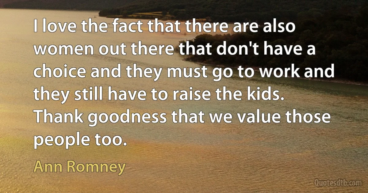 I love the fact that there are also women out there that don't have a choice and they must go to work and they still have to raise the kids. Thank goodness that we value those people too. (Ann Romney)