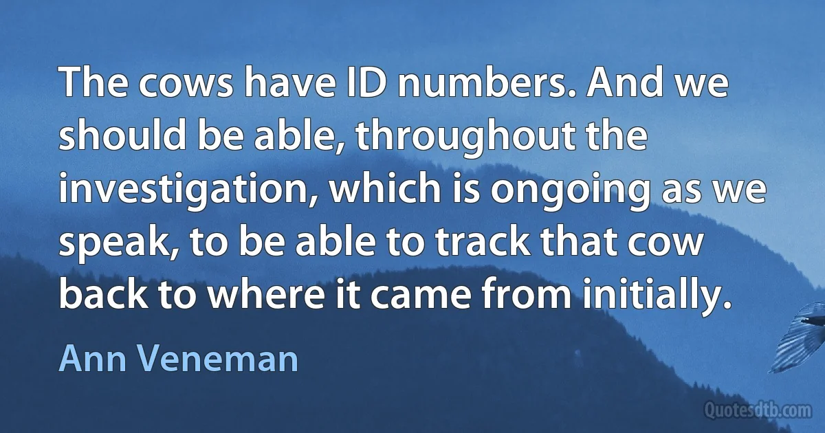 The cows have ID numbers. And we should be able, throughout the investigation, which is ongoing as we speak, to be able to track that cow back to where it came from initially. (Ann Veneman)