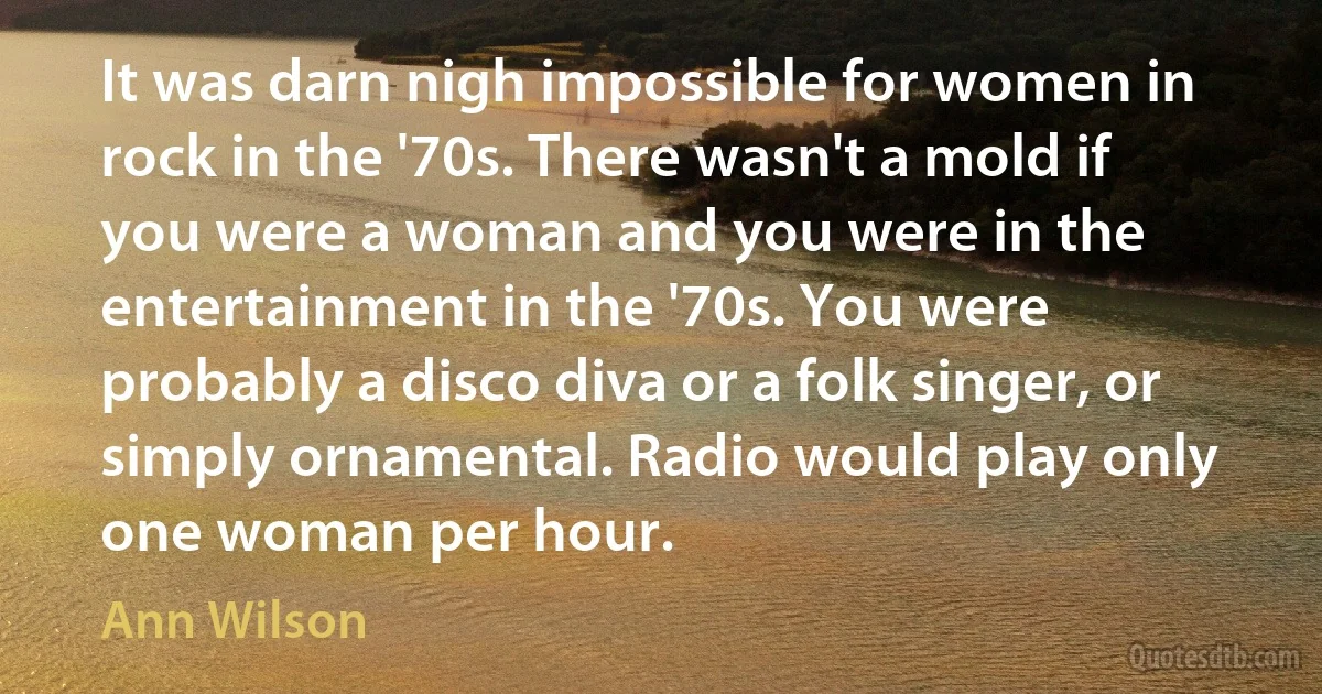 It was darn nigh impossible for women in rock in the '70s. There wasn't a mold if you were a woman and you were in the entertainment in the '70s. You were probably a disco diva or a folk singer, or simply ornamental. Radio would play only one woman per hour. (Ann Wilson)