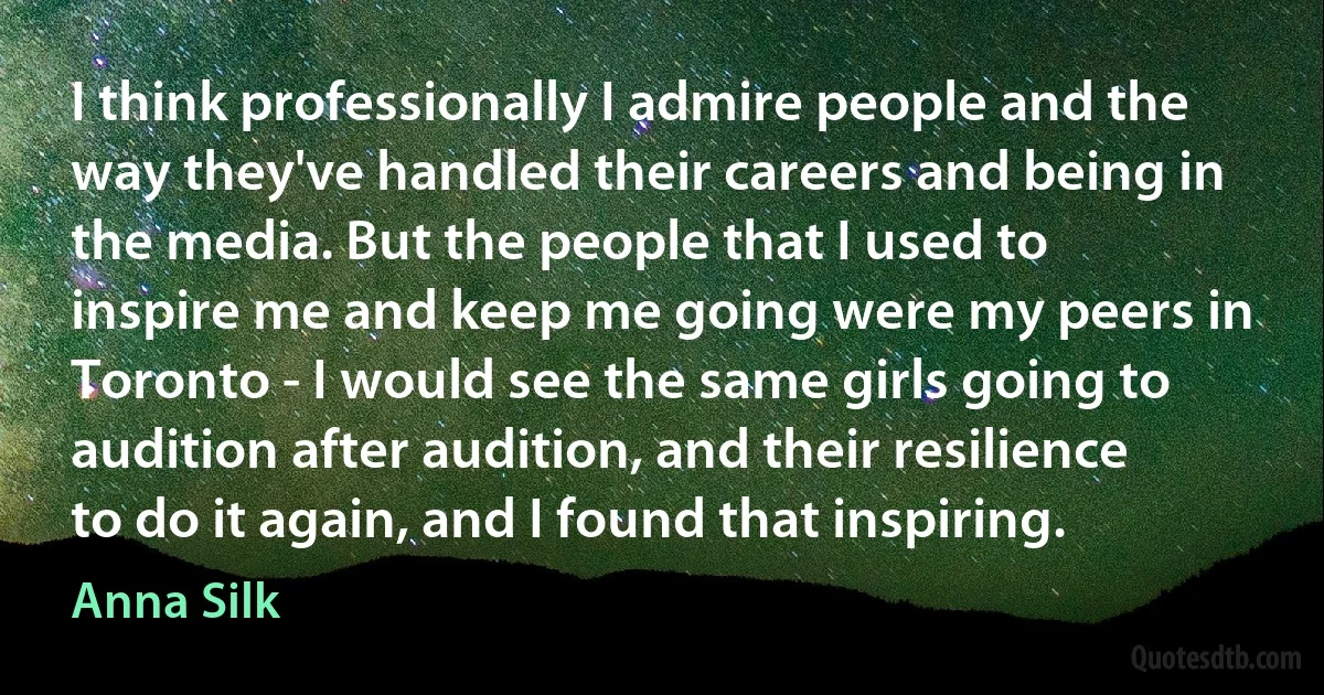 I think professionally I admire people and the way they've handled their careers and being in the media. But the people that I used to inspire me and keep me going were my peers in Toronto - I would see the same girls going to audition after audition, and their resilience to do it again, and I found that inspiring. (Anna Silk)