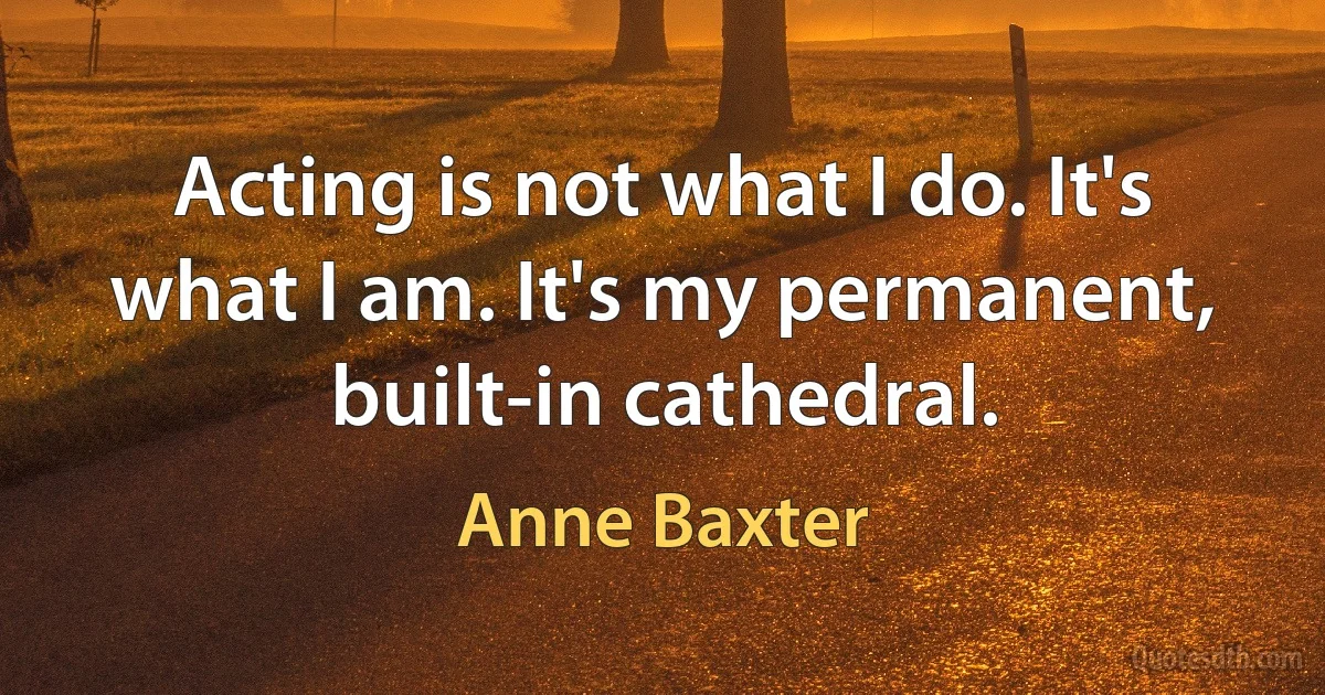 Acting is not what I do. It's what I am. It's my permanent, built-in cathedral. (Anne Baxter)