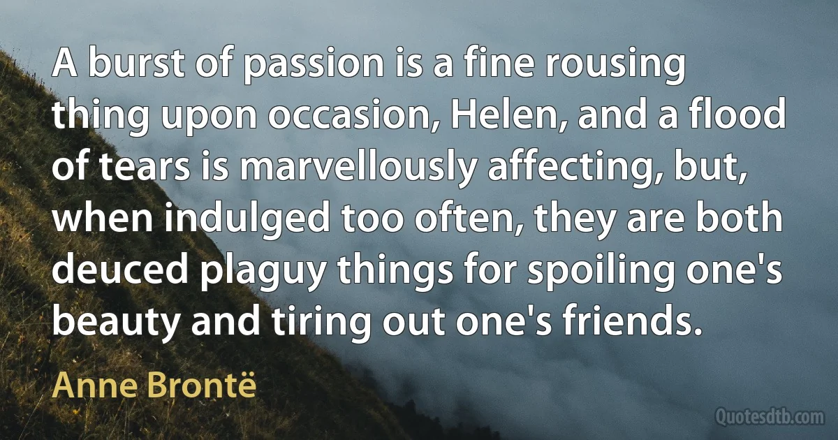 A burst of passion is a fine rousing thing upon occasion, Helen, and a flood of tears is marvellously affecting, but, when indulged too often, they are both deuced plaguy things for spoiling one's beauty and tiring out one's friends. (Anne Brontë)