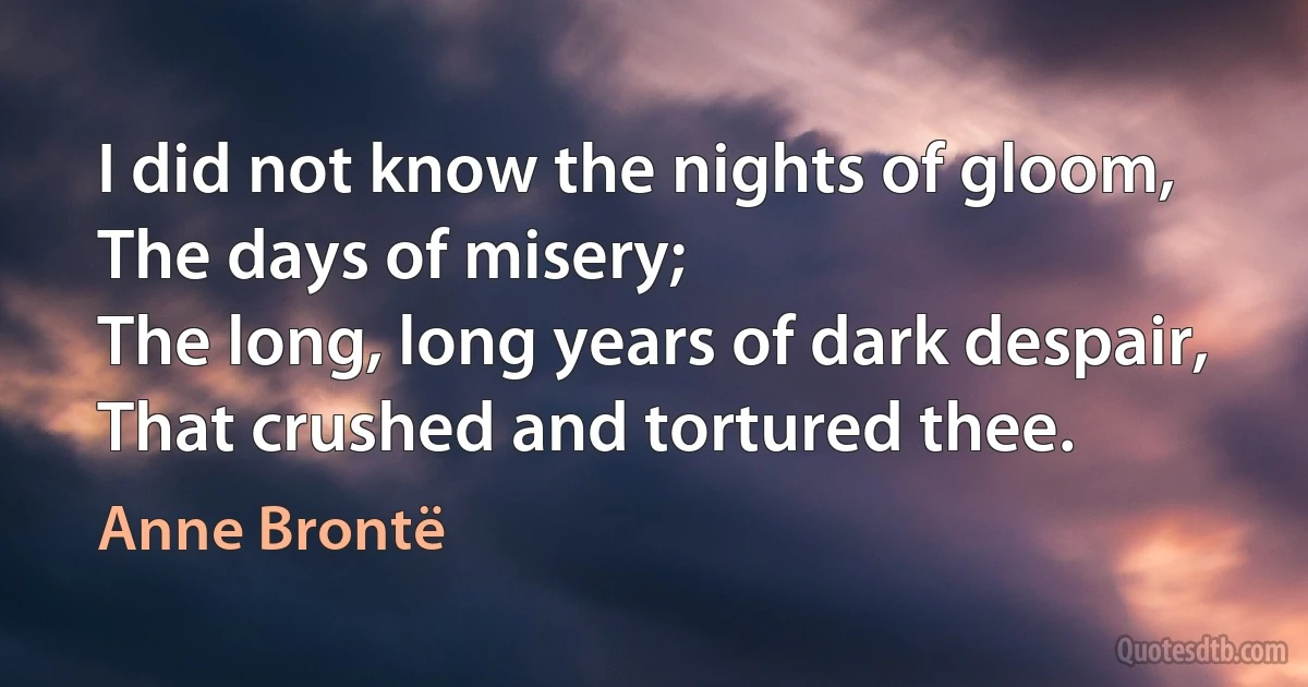 I did not know the nights of gloom,
The days of misery;
The long, long years of dark despair,
That crushed and tortured thee. (Anne Brontë)