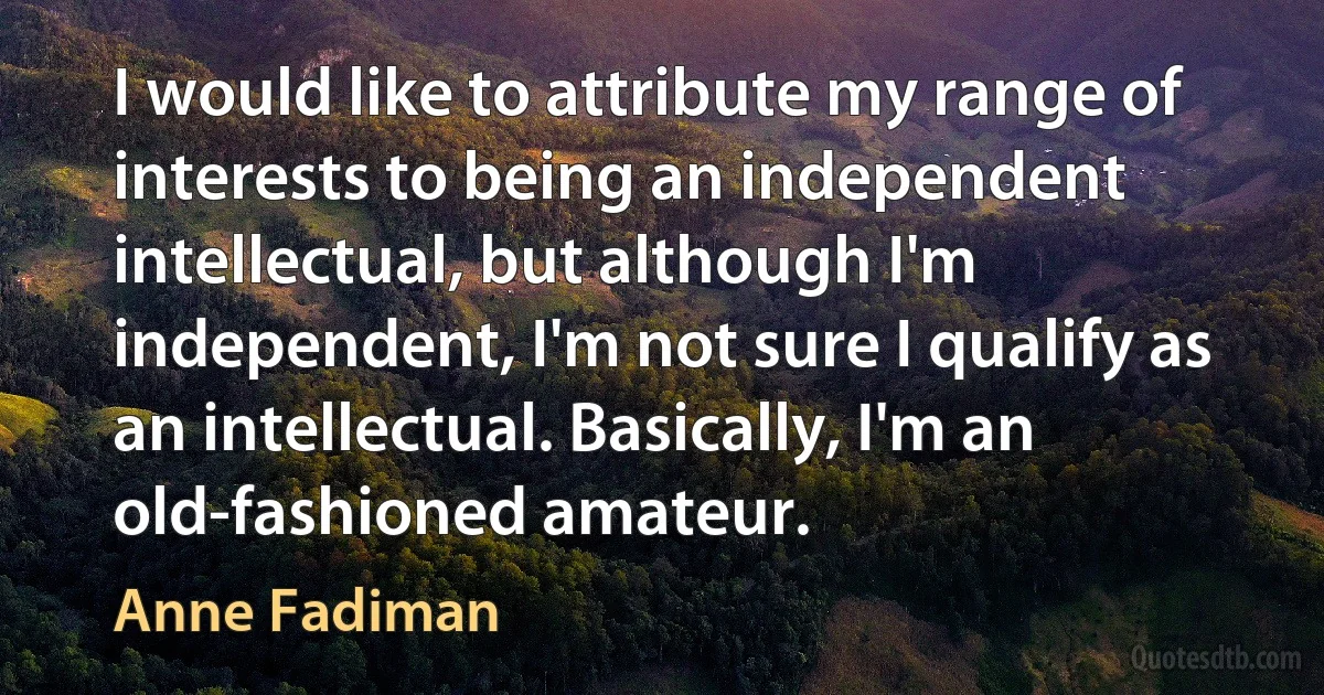 I would like to attribute my range of interests to being an independent intellectual, but although I'm independent, I'm not sure I qualify as an intellectual. Basically, I'm an old-fashioned amateur. (Anne Fadiman)