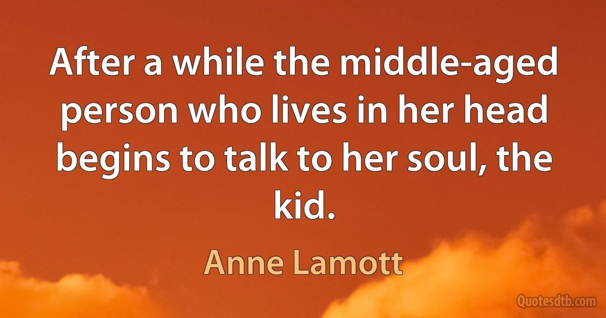 After a while the middle-aged person who lives in her head begins to talk to her soul, the kid. (Anne Lamott)