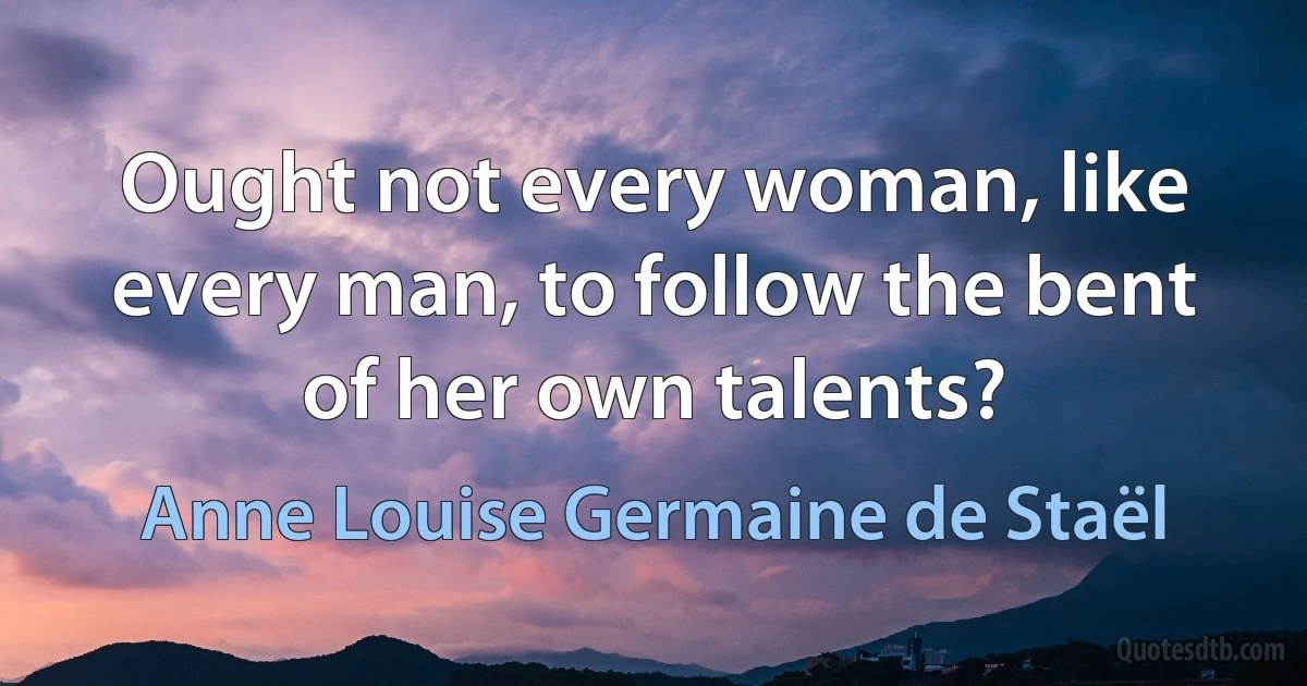 Ought not every woman, like every man, to follow the bent of her own talents? (Anne Louise Germaine de Staël)