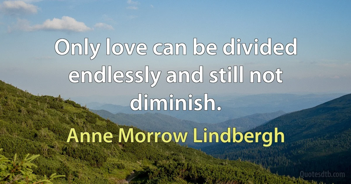 Only love can be divided endlessly and still not diminish. (Anne Morrow Lindbergh)