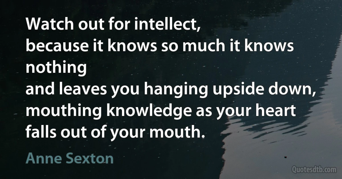 Watch out for intellect,
because it knows so much it knows nothing
and leaves you hanging upside down,
mouthing knowledge as your heart
falls out of your mouth. (Anne Sexton)