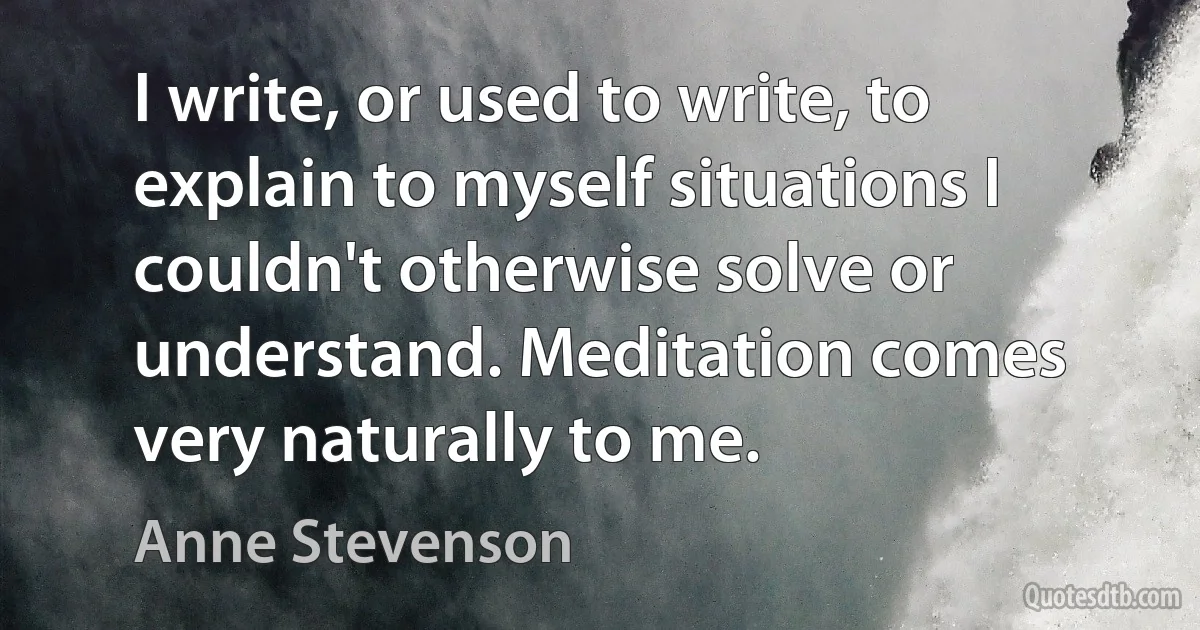 I write, or used to write, to explain to myself situations I couldn't otherwise solve or understand. Meditation comes very naturally to me. (Anne Stevenson)