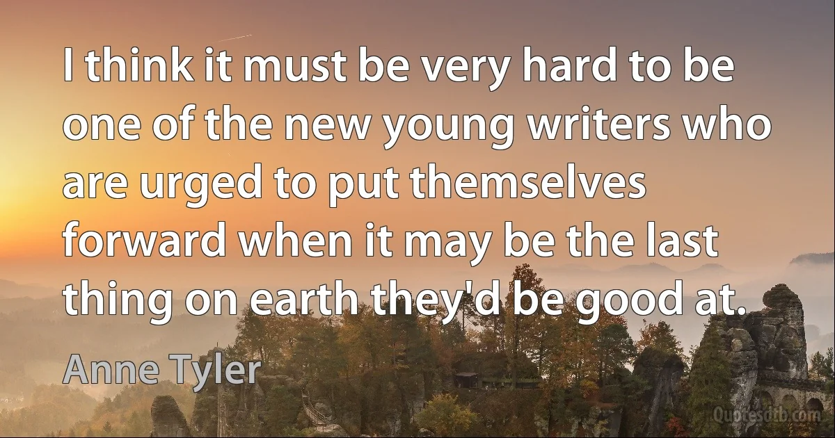 I think it must be very hard to be one of the new young writers who are urged to put themselves forward when it may be the last thing on earth they'd be good at. (Anne Tyler)