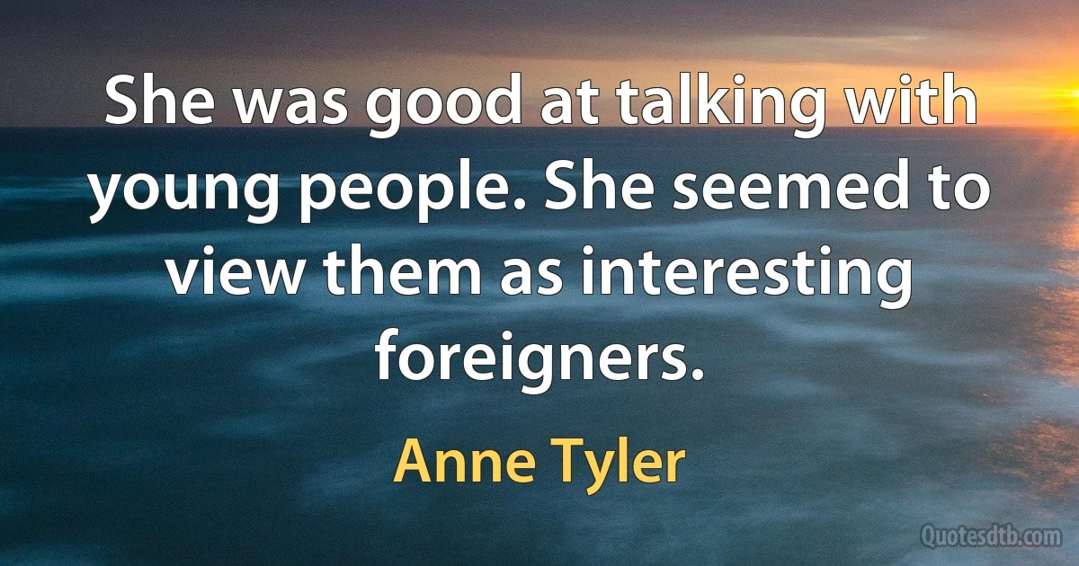 She was good at talking with young people. She seemed to view them as interesting foreigners. (Anne Tyler)