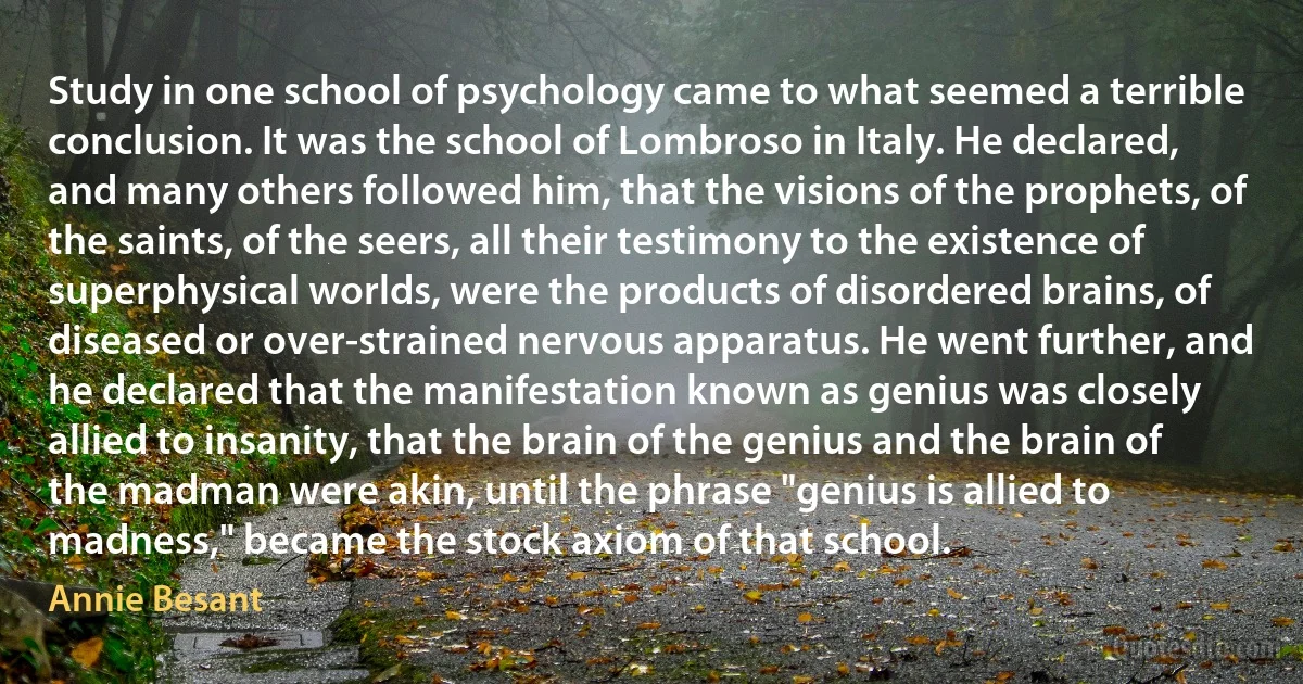 Study in one school of psychology came to what seemed a terrible conclusion. It was the school of Lombroso in Italy. He declared, and many others followed him, that the visions of the prophets, of the saints, of the seers, all their testimony to the existence of superphysical worlds, were the products of disordered brains, of diseased or over-strained nervous apparatus. He went further, and he declared that the manifestation known as genius was closely allied to insanity, that the brain of the genius and the brain of the madman were akin, until the phrase "genius is allied to madness," became the stock axiom of that school. (Annie Besant)