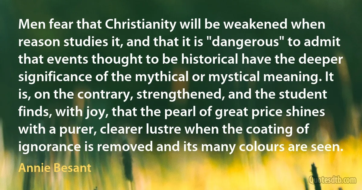 Men fear that Christianity will be weakened when reason studies it, and that it is "dangerous" to admit that events thought to be historical have the deeper significance of the mythical or mystical meaning. It is, on the contrary, strengthened, and the student finds, with joy, that the pearl of great price shines with a purer, clearer lustre when the coating of ignorance is removed and its many colours are seen. (Annie Besant)