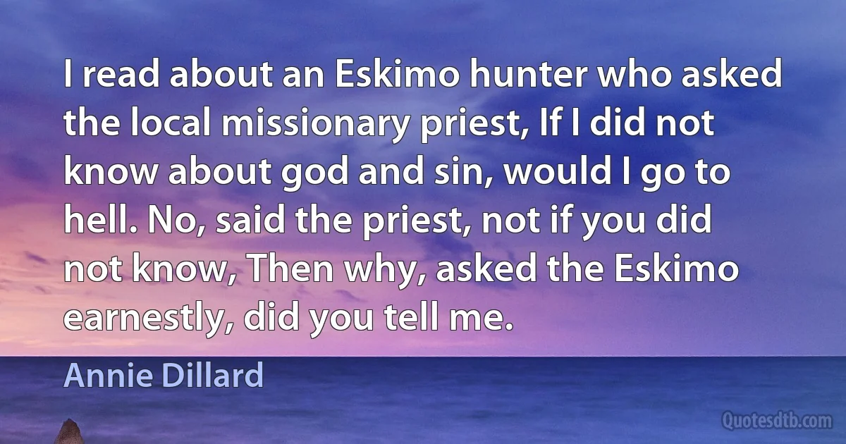 I read about an Eskimo hunter who asked the local missionary priest, If I did not know about god and sin, would I go to hell. No, said the priest, not if you did not know, Then why, asked the Eskimo earnestly, did you tell me. (Annie Dillard)