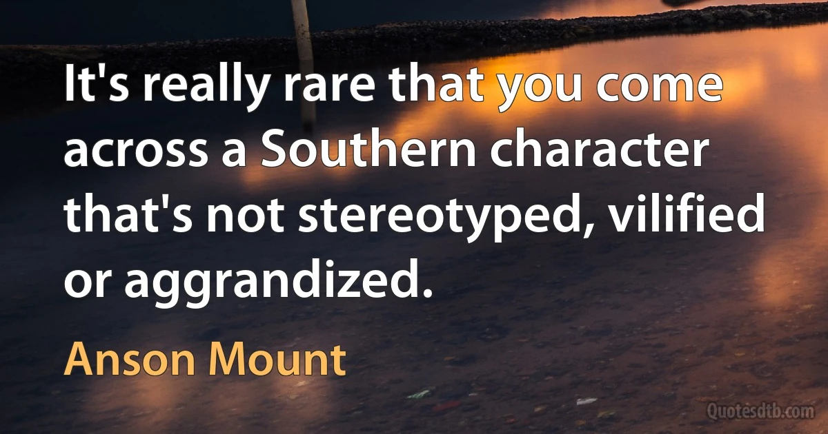 It's really rare that you come across a Southern character that's not stereotyped, vilified or aggrandized. (Anson Mount)