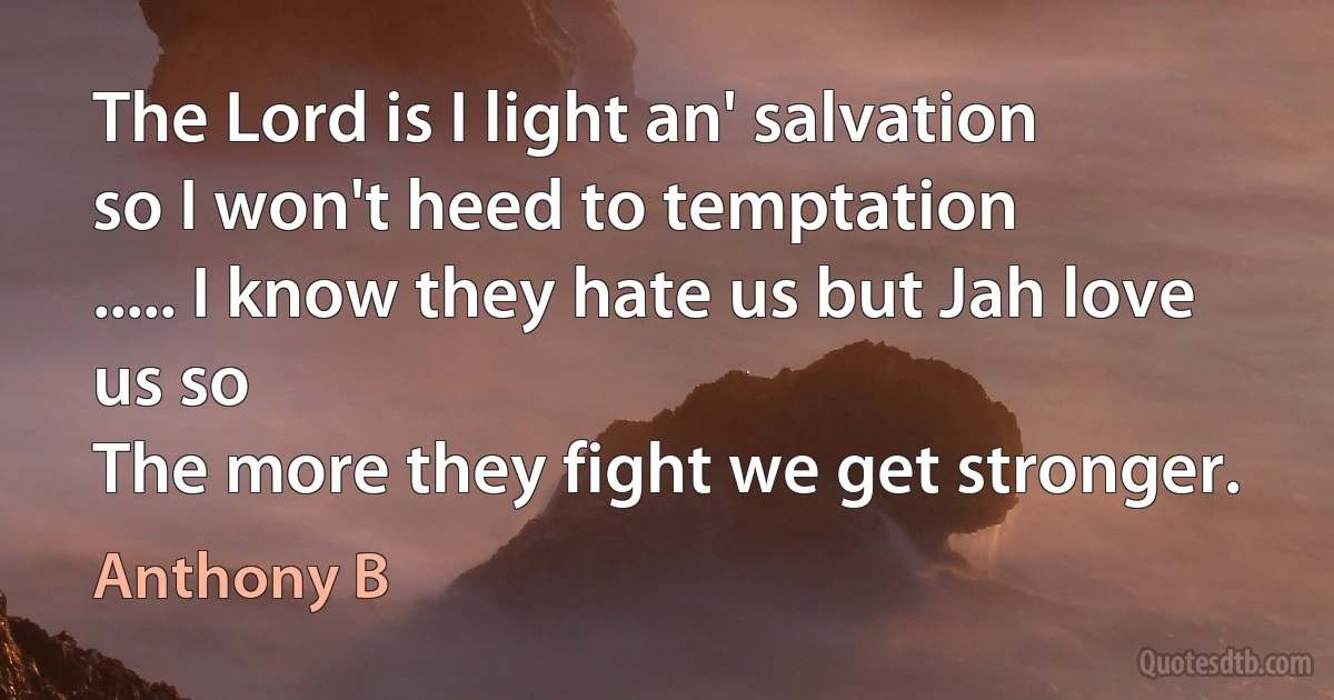 The Lord is I light an' salvation
so I won't heed to temptation
..... I know they hate us but Jah love us so
The more they fight we get stronger. (Anthony B)