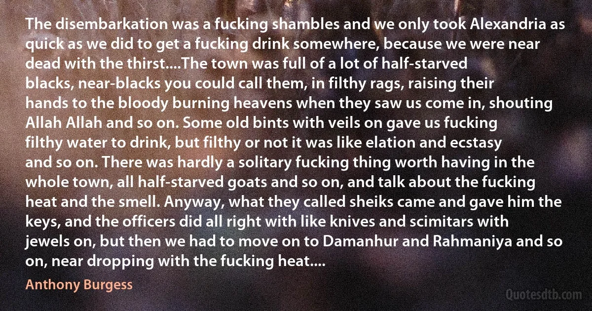 The disembarkation was a fucking shambles and we only took Alexandria as quick as we did to get a fucking drink somewhere, because we were near dead with the thirst....The town was full of a lot of half-starved blacks, near-blacks you could call them, in filthy rags, raising their hands to the bloody burning heavens when they saw us come in, shouting Allah Allah and so on. Some old bints with veils on gave us fucking filthy water to drink, but filthy or not it was like elation and ecstasy and so on. There was hardly a solitary fucking thing worth having in the whole town, all half-starved goats and so on, and talk about the fucking heat and the smell. Anyway, what they called sheiks came and gave him the keys, and the officers did all right with like knives and scimitars with jewels on, but then we had to move on to Damanhur and Rahmaniya and so on, near dropping with the fucking heat.... (Anthony Burgess)