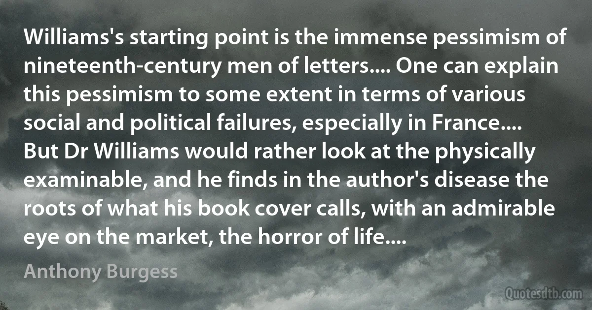 Williams's starting point is the immense pessimism of nineteenth-century men of letters.... One can explain this pessimism to some extent in terms of various social and political failures, especially in France.... But Dr Williams would rather look at the physically examinable, and he finds in the author's disease the roots of what his book cover calls, with an admirable eye on the market, the horror of life.... (Anthony Burgess)