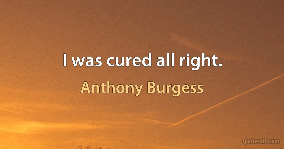 I was cured all right. (Anthony Burgess)