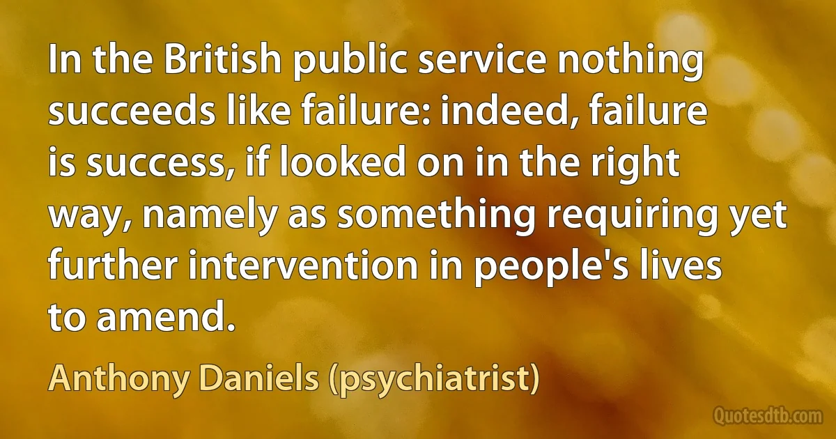 In the British public service nothing succeeds like failure: indeed, failure is success, if looked on in the right way, namely as something requiring yet further intervention in people's lives to amend. (Anthony Daniels (psychiatrist))