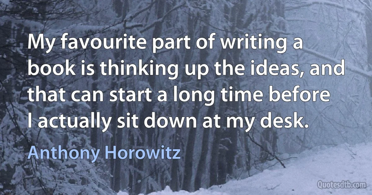 My favourite part of writing a book is thinking up the ideas, and that can start a long time before I actually sit down at my desk. (Anthony Horowitz)